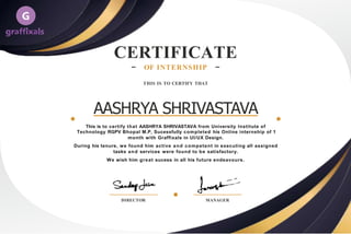 CERTIFICATE
OF INTERNSHIP
THIS IS TO CERTIFY THAT
AASHRYA SHRIVASTAVA
This is to certify that AASHRYA SHRIVASTAVA from University Institute of
Technology RGPV Bhopal M.P, Sucessfully completed his Online internship of 1
month with Graffixals in UI/UX Design.
During his tenure, we found him active and competent in executing all assigned
tasks and services were found to be satisfactory.
We wish him great sucess in all his future endeavours.
DIRECTOR MANAGER
 