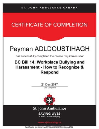 CERTIFICATE OF COMPLETION
has successfully completed the course requirements for
_____________________________________________
Date Completed
www.sjatraining.ca
S T . J O H N A M B U L A N C E C A N A D A
Peyman ADLDOUSTIHAGH
21 Dec 2017
Certificate No: 0cfe7ae80106459f469392c9fc4ad722
BC Bill 14: Workplace Bullying and
Harassment - How to Recognize &
Respond
 