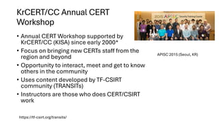 KrCERT/CC Annual CERT
Workshop
• Annual CERT Workshop supported by
KrCERT/CC (KISA) since early 2000*
• Focus on bringing new CERTs staff from the
region and beyond
• Opportunity to interact, meet and get to know
others in the community
• Uses content developed by TF-CSIRT
community (TRANSITs)
• Instructors are those who does CERT/CSIRT
work
https://tf-csirt.org/transits/
APISC 2015 (Seoul, KR)
 