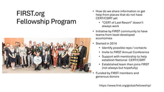 FIRST.org
Fellowship Program
• How do we share information or get
help from places that do not have
CERT/CSIRT yet
• “CERT of Last Resort” doesn’t
always work
• Initiative by FIRST community to have
teams from least developed
ecomomies
• Started in 2014
• Identify possible reps / contacts
• Invite to FIRST Annual Conference
• Support with mentorship to help
establish National CERT/CSIRT
• Established team then joins FIRST
(not always but hopefully)
• Funded by FIRST members and
generous donors
https://www.first.org/global/fellowship/
 