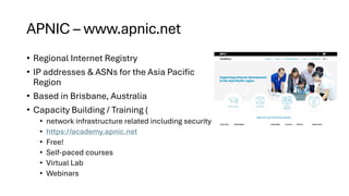 APNIC – www.apnic.net
• Regional Internet Registry
• IP addresses & ASNs for the Asia Pacific
Region
• Based in Brisbane, Australia
• Capacity Building / Training (
• network infrastructure related including security
• https://academy.apnic.net
• Free!
• Self-paced courses
• Virtual Lab
• Webinars
 