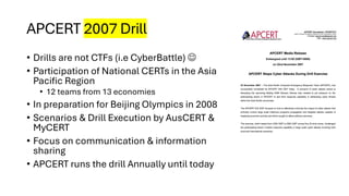 APCERT 2007 Drill
• Drills are not CTFs (i.e CyberBattle) ☺
• Participation of National CERTs in the Asia
Pacific Region
• 12 teams from 13 economies
• In preparation for Beijing Olympics in 2008
• Scenarios & Drill Execution by AusCERT &
MyCERT
• Focus on communication & information
sharing
• APCERT runs the drill Annually until today
 
