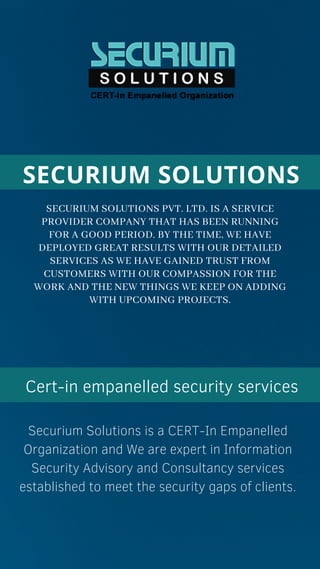 SECURIUM SOLUTIONS PVT. LTD. IS A SERVICE
PROVIDER COMPANY THAT HAS BEEN RUNNING
FOR A GOOD PERIOD. BY THE TIME, WE HAVE
DEPLOYED GREAT RESULTS WITH OUR DETAILED
SERVICES AS WE HAVE GAINED TRUST FROM
CUSTOMERS WITH OUR COMPASSION FOR THE
WORK AND THE NEW THINGS WE KEEP ON ADDING
WITH UPCOMING PROJECTS.
SECURIUM SOLUTIONS
Cert-in empanelled security services
Securium Solutions is a CERT-In Empanelled
Organization and We are expert in Information
Security Advisory and Consultancy services
established to meet the security gaps of clients.
 