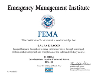 Emergency Management Institute



                This Certificate of Achievement is to acknowledge that

                                LAURA E BACON
      has reaffirmed a dedication to serve in times of crisis through continued
     professional development and completion of the independent study course:

                                       IS-00100.b
                       Introduction to Incident Command System
                                        ICS-100
                               Issued this 6th Day of March, 2012   Vilma Schifano Milmoe
                                                                    Superintendent (Acting)
                                                                    Emergency Management Institute
0.3 IACET CEU
 