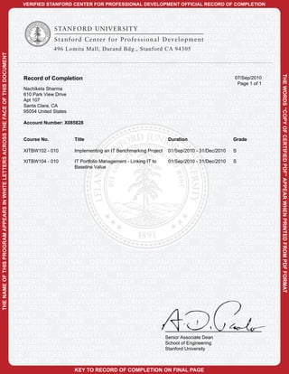VERIFIED STANFORD CENTER FOR PROFESSIONAL DEVELOPMENT OFFICIAL RECORD OF COMPLETION
                                                                                      STANFORD UNIVERSITY STANFORD CENTER FOR PROFESSIONAL
                                                                                     DEVELOPMENT             STANFORD             UNIVERSITY               STANFORD              CENTER         FOR
                                                                                     PROFESSIONAL DEVELOPMENT STANFORD UNIVERSITY STANFORD CENTER
CO
                                                                                     FOR PROFESSIONAL DEVELOPMENT STANFORD UNIVERSITY STANFORD
                                                                                     CENTER FOR PROFESSIONAL DEVELOPMENT STANFORD UNIVERSITY
                                                                                     STANFORD CENTER FOR PROFESSIONAL DEVELOPMENT STANFORD
                                                                                     UNIVERSITY 496 Lomita Mall, Durand Bdg., Stanford CA 94305
                                                                                                         STANFORD CENTER FOR PROFESSIONAL DEVELOPMENT
THE NAME OF THIS PROGRAM APPEARS IN WHITE LETTERS ACROSS THE FACE OF THIS DOCUMENT




                                                                                     STANFORD           UNIVERSITY             STANFORD              CENTER           FOR       PROFESSIONAL
                                                                                     DEVELOPMENT             STANFORD             UNIVERSITY               STANFORD              CENTER         FOR
                                                                                         PY
                                                                                     PROFESSIONAL DEVELOPMENT STANFORD UNIVERSITY STANFORD CENTER
                                                                                     FOR Record of Completion DEVELOPMENT STANFORD UNIVERSITY07/Sep/2010
                                                                                           PROFESSIONAL                                                                              STANFORD




                                                                                                                                                                                                      THE WORDS “COPY OF CERTIFIED PDF” APPEAR WHEN PRINTED FROM PDF FORMAT
                                                                                     CENTER FOR PROFESSIONAL DEVELOPMENT STANFORD UNIVERSITY                                        Page 1 of 1
                                                                                     STANFORDSharma
                                                                                         Nachiketa     CENTER FOR PROFESSIONAL DEVELOPMENT STANFORD
                                                                                     UNIVERSITY Drive
                                                                                         610 Park View
                                                                                         Apt 107
                                                                                                         STANFORD CENTER FOR PROFESSIONAL DEVELOPMENT
                                                                                     STANFORD CA UNIVERSITY
                                                                                         Santa Clara,                          STANFORD              CENTER           FOR       PROFESSIONAL
                                                                                     DEVELOPMENT
                                                                                         95054 United States STANFORD             UNIVERSITY               STANFORD              CENTER         FOR
                                                                                                       OF
                                                                                     PROFESSIONAL DEVELOPMENT STANFORD UNIVERSITY STANFORD CENTER
                                                                                     FOR Account Number: X085828 DEVELOPMENT STANFORD UNIVERSITY STANFORD
                                                                                           PROFESSIONAL
                                                                                     CENTER FOR PROFESSIONAL DEVELOPMENT STANFORD UNIVERSITY
                                                                                     STANFORD CENTER FOR PROFESSIONAL DEVELOPMENT Grade
                                                                                         Course No.          Title                                     Duration                      STANFORD
                                                                                     UNIVERSITY STANFORD CENTER FOR PROFESSIONAL DEVELOPMENT
                                                                                     STANFORD - 010UNIVERSITY an IT Benchmarking ProjectCENTER - 31/Dec/2010PROFESSIONAL
                                                                                         XITBW102            Implementing      STANFORD                01/Sep/2010 FOR            S
                                                                                     DEVELOPMENT             STANFORD             UNIVERSITY               STANFORD              CENTER         FOR
                                                                                                                      CE
                                                                                     PROFESSIONAL DEVELOPMENT STANFORD UNIVERSITY STANFORD CENTER
                                                                                         XITBW104 - 010      IT Portfolio Management - Linking IT to   01/Sep/2010 - 31/Dec/2010  S
                                                                                     FOR PROFESSIONAL DEVELOPMENT STANFORD UNIVERSITY STANFORD
                                                                                                             Baseline Value

                                                                                     CENTER FOR PROFESSIONAL DEVELOPMENT STANFORD UNIVERSITY
                                                                                     STANFORD CENTER FOR PROFESSIONAL DEVELOPMENT STANFORD
                                                                                     UNIVERSITY STANFORD CENTER FOR PROFESSIONAL DEVELOPMENT
                                                                                     STANFORD           UNIVERSITY             STANFORD              CENTER           FOR       PROFESSIONAL
                                                                                                                                  RT

                                                                                     DEVELOPMENT             STANFORD             UNIVERSITY               STANFORD              CENTER         FOR
                                                                                     PROFESSIONAL DEVELOPMENT STANFORD UNIVERSITY STANFORD CENTER
                                                                                     FOR PROFESSIONAL DEVELOPMENT STANFORD UNIVERSITY STANFORD
                                                                                     CENTER FOR PROFESSIONAL DEVELOPMENT STANFORD UNIVERSITY
                                                                                     STANFORD CENTER FOR PROFESSIONAL DEVELOPMENT STANFORD
                                                                                                                                             IF

                                                                                     UNIVERSITY STANFORD CENTER FOR PROFESSIONAL DEVELOPMENT
                                                                                     STANFORD           UNIVERSITY             STANFORD              CENTER           FOR       PROFESSIONAL
                                                                                     DEVELOPMENT             STANFORD             UNIVERSITY               STANFORD              CENTER         FOR
                                                                                     PROFESSIONAL DEVELOPMENT STANFORD UNIVERSITY STANFORD CENTER
                                                                                                                                                     IE

                                                                                     FOR PROFESSIONAL DEVELOPMENT STANFORD UNIVERSITY STANFORD
                                                                                     CENTER FOR PROFESSIONAL DEVELOPMENT STANFORD UNIVERSITY
                                                                                     STANFORD CENTER FOR PROFESSIONAL DEVELOPMENT STANFORD
                                                                                     UNIVERSITY STANFORD CENTER FOR PROFESSIONAL DEVELOPMENT
                                                                                                                                                             D

                                                                                     STANFORD           UNIVERSITY             STANFORD              CENTER           FOR       PROFESSIONAL
                                                                                     DEVELOPMENT             STANFORD             UNIVERSITY               STANFORD              CENTER         FOR
                                                                                     PROFESSIONAL DEVELOPMENT STANFORD UNIVERSITY STANFORD CENTER
                                                                                     FOR PROFESSIONAL DEVELOPMENT STANFORD UNIVERSITY STANFORD
                                                                                                                                                                      PD

                                                                                     CENTER FOR PROFESSIONAL DEVELOPMENT STANFORD UNIVERSITY
                                                                                     STANFORD CENTER FOR PROFESSIONAL DEVELOPMENT STANFORD
                                                                                     UNIVERSITY STANFORD CENTER FOR PROFESSIONAL DEVELOPMENT
                                                                                     STANFORD           UNIVERSITY             STANFORD              CENTER
                                                                                                                                                      Senior AssociateFOR
                                                                                                                                                                       Dean     PROFESSIONAL
                                                                                     DEVELOPMENT             STANFORD             UNIVERSITYSchool of Engineering
                                                                                                                                                           STANFORD              CENTER         FOR
                                                                                     PROFESSIONAL DEVELOPMENT STANFORD UNIVERSITY STANFORD CENTER     Stanford University
                                                                                                                                                                        F


                                                                                     FOR PROFESSIONAL DEVELOPMENT STANFORD UNIVERSITY STANFORD
                                                                                     CENTER FOR PROFESSIONAL DEVELOPMENT STANFORD UNIVERSITY
                                                                                                               KEY TO RECORD OF COMPLETION ON FINAL PAGE
 