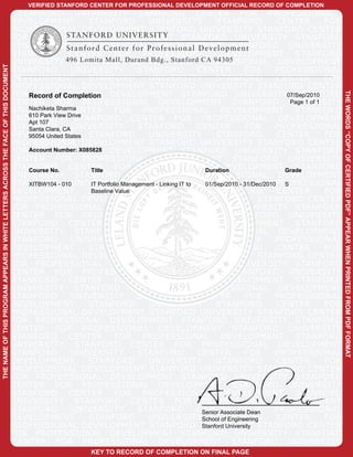 VERIFIED STANFORD CENTER FOR PROFESSIONAL DEVELOPMENT OFFICIAL RECORD OF COMPLETION
                                                                                      STANFORD UNIVERSITY STANFORD CENTER FOR PROFESSIONAL
                                                                                     DEVELOPMENT             STANFORD             UNIVERSITY               STANFORD         CENTER          FOR
                                                                                     PROFESSIONAL DEVELOPMENT STANFORD UNIVERSITY STANFORD CENTER
CO
                                                                                     FOR PROFESSIONAL DEVELOPMENT STANFORD UNIVERSITY STANFORD
                                                                                     CENTER FOR PROFESSIONAL DEVELOPMENT STANFORD UNIVERSITY
                                                                                     STANFORD CENTER FOR PROFESSIONAL DEVELOPMENT STANFORD
                                                                                     UNIVERSITY 496 Lomita Mall, Durand Bdg., Stanford CA 94305
                                                                                                         STANFORD CENTER FOR PROFESSIONAL DEVELOPMENT
THE NAME OF THIS PROGRAM APPEARS IN WHITE LETTERS ACROSS THE FACE OF THIS DOCUMENT




                                                                                     STANFORD           UNIVERSITY             STANFORD              CENTER           FOR   PROFESSIONAL
                                                                                     DEVELOPMENT             STANFORD             UNIVERSITY               STANFORD         CENTER          FOR
                                                                                         PY
                                                                                     PROFESSIONAL DEVELOPMENT STANFORD UNIVERSITY STANFORD CENTER
                                                                                     FOR Record of Completion DEVELOPMENT STANFORD UNIVERSITY07/Sep/2010
                                                                                           PROFESSIONAL                                                                          STANFORD




                                                                                                                                                                                                  THE WORDS “COPY OF CERTIFIED PDF” APPEAR WHEN PRINTED FROM PDF FORMAT
                                                                                     CENTER FOR PROFESSIONAL DEVELOPMENT STANFORD UNIVERSITY                                    Page 1 of 1
                                                                                     STANFORDSharma
                                                                                         Nachiketa     CENTER FOR PROFESSIONAL DEVELOPMENT STANFORD
                                                                                     UNIVERSITY Drive
                                                                                         610 Park View
                                                                                         Apt 107
                                                                                                         STANFORD CENTER FOR PROFESSIONAL DEVELOPMENT
                                                                                     STANFORD CA UNIVERSITY
                                                                                         Santa Clara,                          STANFORD              CENTER           FOR   PROFESSIONAL
                                                                                     DEVELOPMENT
                                                                                         95054 United States STANFORD             UNIVERSITY               STANFORD         CENTER          FOR
                                                                                                       OF
                                                                                     PROFESSIONAL DEVELOPMENT STANFORD UNIVERSITY STANFORD CENTER
                                                                                     FOR Account Number: X085828 DEVELOPMENT STANFORD UNIVERSITY STANFORD
                                                                                           PROFESSIONAL
                                                                                     CENTER FOR PROFESSIONAL DEVELOPMENT STANFORD UNIVERSITY
                                                                                     STANFORD CENTER FOR PROFESSIONAL DEVELOPMENT Grade
                                                                                         Course No.          Title                                     Duration                  STANFORD
                                                                                     UNIVERSITY STANFORD CENTER FOR PROFESSIONAL DEVELOPMENT
                                                                                     STANFORD - 010UNIVERSITY
                                                                                         XITBW104            IT Portfolio Management - Linking IT to CENTER - 31/Dec/2010PROFESSIONAL
                                                                                                                               STANFORD                01/Sep/2010 FOR        S
                                                                                     DEVELOPMENT             STANFORD
                                                                                                             Baseline Value       UNIVERSITY               STANFORD         CENTER          FOR
                                                                                                                     CE
                                                                                     PROFESSIONAL DEVELOPMENT STANFORD UNIVERSITY STANFORD CENTER
                                                                                     FOR PROFESSIONAL DEVELOPMENT STANFORD UNIVERSITY STANFORD
                                                                                     CENTER FOR PROFESSIONAL DEVELOPMENT STANFORD UNIVERSITY
                                                                                     STANFORD CENTER FOR PROFESSIONAL DEVELOPMENT STANFORD
                                                                                     UNIVERSITY STANFORD CENTER FOR PROFESSIONAL DEVELOPMENT
                                                                                     STANFORD           UNIVERSITY             STANFORD              CENTER           FOR   PROFESSIONAL
                                                                                                                                RT

                                                                                     DEVELOPMENT             STANFORD             UNIVERSITY               STANFORD         CENTER          FOR
                                                                                     PROFESSIONAL DEVELOPMENT STANFORD UNIVERSITY STANFORD CENTER
                                                                                     FOR PROFESSIONAL DEVELOPMENT STANFORD UNIVERSITY STANFORD
                                                                                     CENTER FOR PROFESSIONAL DEVELOPMENT STANFORD UNIVERSITY
                                                                                     STANFORD CENTER FOR PROFESSIONAL DEVELOPMENT STANFORD
                                                                                                                                           IF

                                                                                     UNIVERSITY STANFORD CENTER FOR PROFESSIONAL DEVELOPMENT
                                                                                     STANFORD           UNIVERSITY             STANFORD              CENTER           FOR   PROFESSIONAL
                                                                                     DEVELOPMENT             STANFORD             UNIVERSITY               STANFORD         CENTER          FOR
                                                                                     PROFESSIONAL DEVELOPMENT STANFORD UNIVERSITY STANFORD CENTER
                                                                                                                                                   IE

                                                                                     FOR PROFESSIONAL DEVELOPMENT STANFORD UNIVERSITY STANFORD
                                                                                     CENTER FOR PROFESSIONAL DEVELOPMENT STANFORD UNIVERSITY
                                                                                     STANFORD CENTER FOR PROFESSIONAL DEVELOPMENT STANFORD
                                                                                     UNIVERSITY STANFORD CENTER FOR PROFESSIONAL DEVELOPMENT
                                                                                                                                                           D

                                                                                     STANFORD           UNIVERSITY             STANFORD              CENTER           FOR   PROFESSIONAL
                                                                                     DEVELOPMENT             STANFORD             UNIVERSITY               STANFORD         CENTER          FOR
                                                                                     PROFESSIONAL DEVELOPMENT STANFORD UNIVERSITY STANFORD CENTER
                                                                                     FOR PROFESSIONAL DEVELOPMENT STANFORD UNIVERSITY STANFORD
                                                                                                                                                                   PD

                                                                                     CENTER FOR PROFESSIONAL DEVELOPMENT STANFORD UNIVERSITY
                                                                                     STANFORD CENTER FOR PROFESSIONAL DEVELOPMENT STANFORD
                                                                                     UNIVERSITY STANFORD CENTER FOR PROFESSIONAL DEVELOPMENT
                                                                                     STANFORD           UNIVERSITY             STANFORD              CENTER
                                                                                                                                                      Senior AssociateFOR
                                                                                                                                                                       Dean PROFESSIONAL
                                                                                     DEVELOPMENT             STANFORD             UNIVERSITYSchool of Engineering
                                                                                                                                                           STANFORD         CENTER          FOR
                                                                                     PROFESSIONAL DEVELOPMENT STANFORD UNIVERSITY STANFORD CENTER     Stanford University
                                                                                                                                                                     F


                                                                                     FOR PROFESSIONAL DEVELOPMENT STANFORD UNIVERSITY STANFORD
                                                                                     CENTER FOR PROFESSIONAL DEVELOPMENT STANFORD UNIVERSITY
                                                                                                              KEY TO RECORD OF COMPLETION ON FINAL PAGE
 