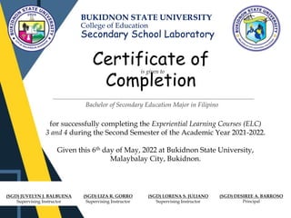 BUKIDNON STATE UNIVERSITY
College of Education
Secondary School Laboratory
Certificate of
Completion
is given to
for successfully completing the Experiential Learning Courses (ELC)
3 and 4 during the Second Semester of the Academic Year 2021-2022.
Given this 6th day of May, 2022 at Bukidnon State University,
Malaybalay City, Bukidnon.
(SGD) JUVELYN J. BALBUENA
Supervising Instructor
(SGD) LORENA S. JULIANO
Supervising Instructor
(SGD) DESIREE A. BARROSO
Principal
Bachelor of Secondary Education Major in Filipino
(SGD) LIZA R. GORRO
Supervising Instructor
 