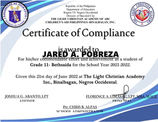 JARED A. POBREZA
For his/her commendable effort and achievement as a student of
Grade 11- Bethsaida for the School Year 2021-2022.
Given this 21st day of June 2022 at The Light Christian Academy
Inc., Binalbagan, Negros Occidental.
FLORENCE A. LIMASAC, LPT, MBA, MACE
PRINCIPAL
JOSHUA G. ABANTO, LPT
ADVISER
Ptr. CHRIS B. ALPAS
SCHOOL ADMINISTRATOR
Republic of the Philippines
Department of Education
Region VI- Negros Occidental
Division of Bacolod City
THE LIGHT CHRISTIAN ACADEMY OF ABC
CHILDREN’S AID PHILIPPINES-BINALBAGAN, INC.
 
