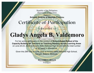 Republic of the Philippines
Department of Education
Region V
Schools Division of Masbate Province
For her active participation in the conduct of School-Based Rollout of the
Capacity Building for Teachers on Teaching Reading Across Learning Areas
on June 20-23, 2022 at Amador-Bello National High School with the total number
of 24 hours in attendance.
Given this 28th Day of June, 2022 at Amador-Bello National High School,
Gangao, Baleno, Masbate.
Gladys Angela B. Valdemoro
 