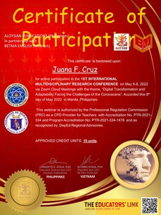 for active participation in the 1ST INTERNATIONAL
MULTIDISCIPLINARY RESEARCH CONFERENCE on May 6-8, 2022
via Zoom Cloud Meetings with the theme, “Digital Transformation and
Adaptability Facing the Challenges of the Coronacene”. Accorded this 8th
day of May 2022 in Manila, Philippines.
This webinar is authorized by the Professional Regulation Commission
(PRC) as a CPD Provider for Teachers with Accreditation No. PTR-2021-
334 and Program Accreditation No: PTR-2021-334-1478 and as
recognized by DepEd Regional Advisories.
APPROVED CREDIT UNITS: 10 units.
This certificate is bestowed upon
PHILIPPINES VIETNAM
Certificate of
Participation
ALOYSIAN PUBLICATIONS (Philippines)
in partnership with
BETMA ENGLISH (Vietnam)
Juana F. Cruz
 