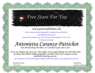 Free Stars For You
                                   www.painterofdreams.com
                       This is to Record the Star designated as "Antonietta Caranzo Pattichot"
                                           with Magnitude 8.60, type A3,
                  located at the coordinates: RA 11H 55m 59.88s, and Declination 3° 14m 17.42s,
                                               to be known and named:


     Antonietta Caranzo Pattichot
               You already hung the moon, so I decided to give you a star.
'Let's see, imagine the stars on a clear night, every single shining star and times that
    by about nine billion trillion googolplex and that still won't compare to how
                              absolutely amazing you are.'
     Be it also known that The Stellar Registry Committee will record and preserve the assigned name to this star.

   Recorded this Day                                                                                     Recorded by:
   2011-04-10                                                                                            Matthew Gabriel Lucas
 