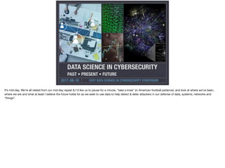 CERT DATA SCIENCE IN CYBERSECURITY SYMPOSIUM2017-08-10
DATA SCIENCE IN CYBERSECURITY
PAST • PRESENT • FUTURE
It’s mid-day. We’re all rested from our mid-day repast & I’d like us to pause for a minute, “take a knee” (in American football parlance), and look at where we’ve been,
where we are and what at least I believe the future holds for as we seek to use data to help detect & deter attackers in our defense of data, systems, networks and
“things”.
 