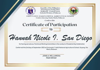 Hannah Nicole I. San Diego
to
for having served as a Technical Working Committee in the conduct of Students Day Celebration
Conferred this 2nd day of September 2023 at Fortunato F. Halili National Agricultural School, Guyong, Sta
Maria, Bulacan.
JONIE A. MELLAMENA
Club Adviser
 
