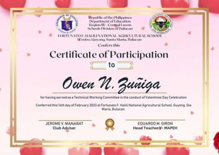 JEROME V. MANABAT
Club Adviser
EDUARDO M. GIRON
Head Teacher V- MAPEH
Owen N.Zuñiga
to
for having served as a Technical Working Committee in the conduct of Valentines Day Celebration
Conferred this 14th day of February 2023 at Fortunato F. Halili National Agricultural School, Guyong, Sta
Maria, Bulacan.
 