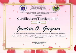 Jamiela O. Gregorio
to
for having served as a Technical Working Committee in the conduct of Valentines Day Celebration
Conferred this 14th day of February 2023 at Fortunato F. Halili National Agricultural School, Guyong, Sta
Maria, Bulacan.
JONIE A. MELLAMENA
Club Adviser
 