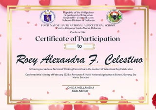 Roey Alexandra F. Celestino
to
for having served as a Technical Working Committee in the conduct of Valentines Day Celebration
Conferred this 14th day of February 2023 at Fortunato F. Halili National Agricultural School, Guyong, Sta
Maria, Bulacan.
JONIE A. MELLAMENA
Club Adviser
 