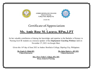 ANDRES BONIFACIO COLLEGE
School of Nursing
College Park, Dipolog City
awards this
Certificate ofAppreciation
to
Ms. Amie Rose M. Lacaya, RPm.,LPT
for her valuable contribution of sharing her knowledge and expertise to the Bachelor of Science in
Nursing level III students as a resource speaker of the Employment Coaching Webinar, held on
November 27, 2021 via Google Meet.
Given this 16th day of June 2021 at Andres Bonifacio College, Dipolog City, Philippines.
Ms. Emely E. Obial, RN Ms. Julyn Marie A. , RN MN
Clinical Instructor Clinical Instructor
Mrs. Precy Nelia C. Gilaga, RN, MN
Dean, School of Nursing
 