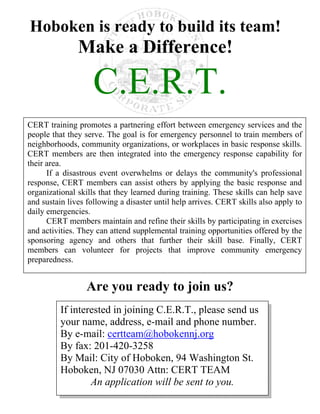 Hoboken is ready to build its team!
               Make a Difference!

                    C.E.R.T.
CERT training promotes a partnering effort between emergency services and the
people that they serve. The goal is for emergency personnel to train members of
neighborhoods, community organizations, or workplaces in basic response skills.
CERT members are then integrated into the emergency response capability for
their area.
      If a disastrous event overwhelms or delays the community's professional
response, CERT members can assist others by applying the basic response and
organizational skills that they learned during training. These skills can help save
and sustain lives following a disaster until help arrives. CERT skills also apply to
daily emergencies.
      CERT members maintain and refine their skills by participating in exercises
and activities. They can attend supplemental training opportunities offered by the
sponsoring agency and others that further their skill base. Finally, CERT
members can volunteer for projects that improve community emergency
preparedness.


                  Are you ready to join us?
          If interested in joining C.E.R.T., please send us
          your name, address, e-mail and phone number.
          By e-mail: certteam@hobokennj.org
          By fax: 201-420-3258
          By Mail: City of Hoboken, 94 Washington St.
          Hoboken, NJ 07030 Attn: CERT TEAM
                  An application will be sent to you.
 