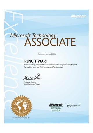 Steven A. Ballmer
Chief Executive Ofﬁcer
ExcellenceExcellenceExcellence
ASSOCIATE
Microsoft Technology
OFFICIAL
SEAL OF M
ICROSOFTC
ERTIFICATIO
N
RENU TIWARI
Has successfully completed the requirements to be recognized as a Microsoft
Technology Associate: Web Development Fundamentals
Web Development
Fundamentals
Certification Number: D953-3255
Achievement Date: July 13, 2012
 