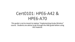 Cert0101: HPE6-A42 &
HPE6-A70
This guide is not to meant to replace “Implementing Aruba Wireless”
course. Students are advise to go through the IAW guide before using
this material.
 
