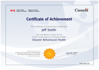 Certificate of Achievement
                      This Certificate of Achievement certifies that

                                            Jeff Smith
                              has completed a course by the
                         Public Health Agency of Canada entitled
                         Disaster Behavioural Health


                Offered by the Center for
Emergency Preparedness and Response                               June 02, 2011
  The Public Health Agency of Canada                               Date of completion
                  http://www.hc-sc.gc.ca




                                                                                        130701-7684-10261
 