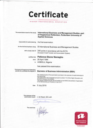 Certificate
HIGHER PROFESSIONAL ED
The examination board of the study lnternational Business and
of Hogeschool Rotterdam,
Applied Sciences
responsibteforadministering the final eXaminatiOn
for the full-time bachetor study
with a study load of
certifies that
born
in
The board of Hogeschool Rotterdam
awards the candidate the degree of
The chairman of the
examination board J. de Waard, MA LLM
B lnternational Business and Management Studies
240 points in accordance with the ECïS
(European Credit Transfer and Accumulation System)
Patience Ekene Nesiagho
26 April 1984
UGBOLU, Nigeria
has passed this examination.
Bachelor of Business Administration (BBA)
The individual parts of the examination are listed in the overview of results belonging to
this testimoniaN.
The examination was conducted pursuant to article 7.',t3 of the Higher Eciucation and
Scientific Research Act MHW).
The degree programme was rast accredited by the NVAo (Accreditation organisation
of the Netherlands and Flanders) in April 201i.
5 July 2016
UCAT!ON
Management Studies, part
Rotterdam University of
)
ROTTERDAM UNIVERSITY
OFAPPLIED SCIENCES
The examinee
 
