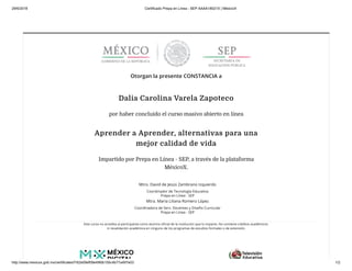 29/6/2018 Certificado Prepa en Línea - SEP AAAA18021X | MéxicoX
http://www.mexicox.gob.mx/certificates/f162e09ef09e49fdb10bc4b77a497e03 1/2
Otorgan la presente CONSTANCIA a
Dalia Carolina Varela Zapoteco
por haber concluido el curso masivo abierto en línea
Aprender a Aprender, alternativas para una
mejor calidad de vida
Impartido por Prepa en Línea - SEP, a través de la plataforma
MéxicoX.
Mtro. David de Jesús Zambrano Izquierdo
Coordinador de Tecnología Educativa
Prepa en Línea - SEP
Mtra. María Liliana Romero López
Coordinadora de Serv. Docentes y Diseño Curricular
Prepa en Línea - SEP
Este curso no acredita al participante como alumno oﬁcial de la institución que lo imparte. No contiene créditos académicos
ni revalidación académica en ninguno de los programas de estudios formales o de extensión.
 