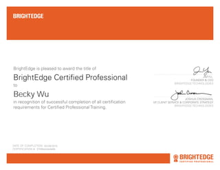 BrightEdge Certified Professional
BrightEdge is pleased to award the title of
in recognition of successful completion of all certification
requirements for Certified Professional Training.
DATE OF COMPLETION: AUGUST 22ND, 2013
CERTIFICATION #: CP-NNNNN
JIM YU,
FOUNDER & CEO
BRIGHTEDGE TECHNOLOGIES
JOSHUA CROSSMAN,
VP, CLIENT SERVICE & CORPORATE STRATEGY
BRIGHTEDGE TECHNOLOGIES
Christopher J. Columbus
to
05/28/2016
Becky Wu
5749bdcde4e8b
 