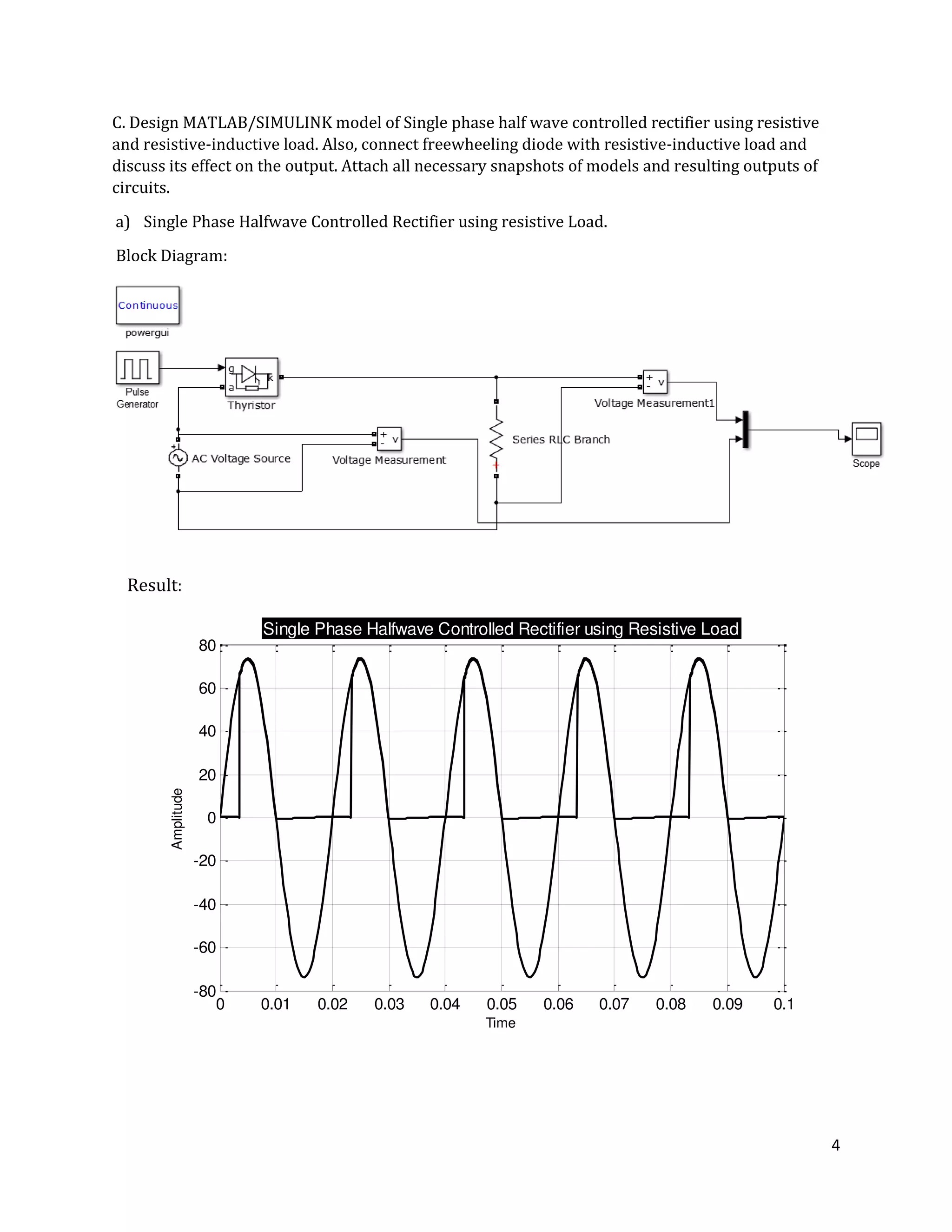 4
0 0.01 0.02 0.03 0.04 0.05 0.06 0.07 0.08 0.09 0.1
-80
-60
-40
-20
0
20
40
60
80
Time
Amplitude
Single Phase Halfwave Controlled Rectifier using Resistive Load
C. Design MATLAB/SIMULINK model of Single phase half wave controlled rectifier using resistive
and resistive-inductive load. Also, connect freewheeling diode with resistive-inductive load and
discuss its effect on the output. Attach all necessary snapshots of models and resulting outputs of
circuits.
a) Single Phase Halfwave Controlled Rectifier using resistive Load.
Block Diagram:
Result:
 