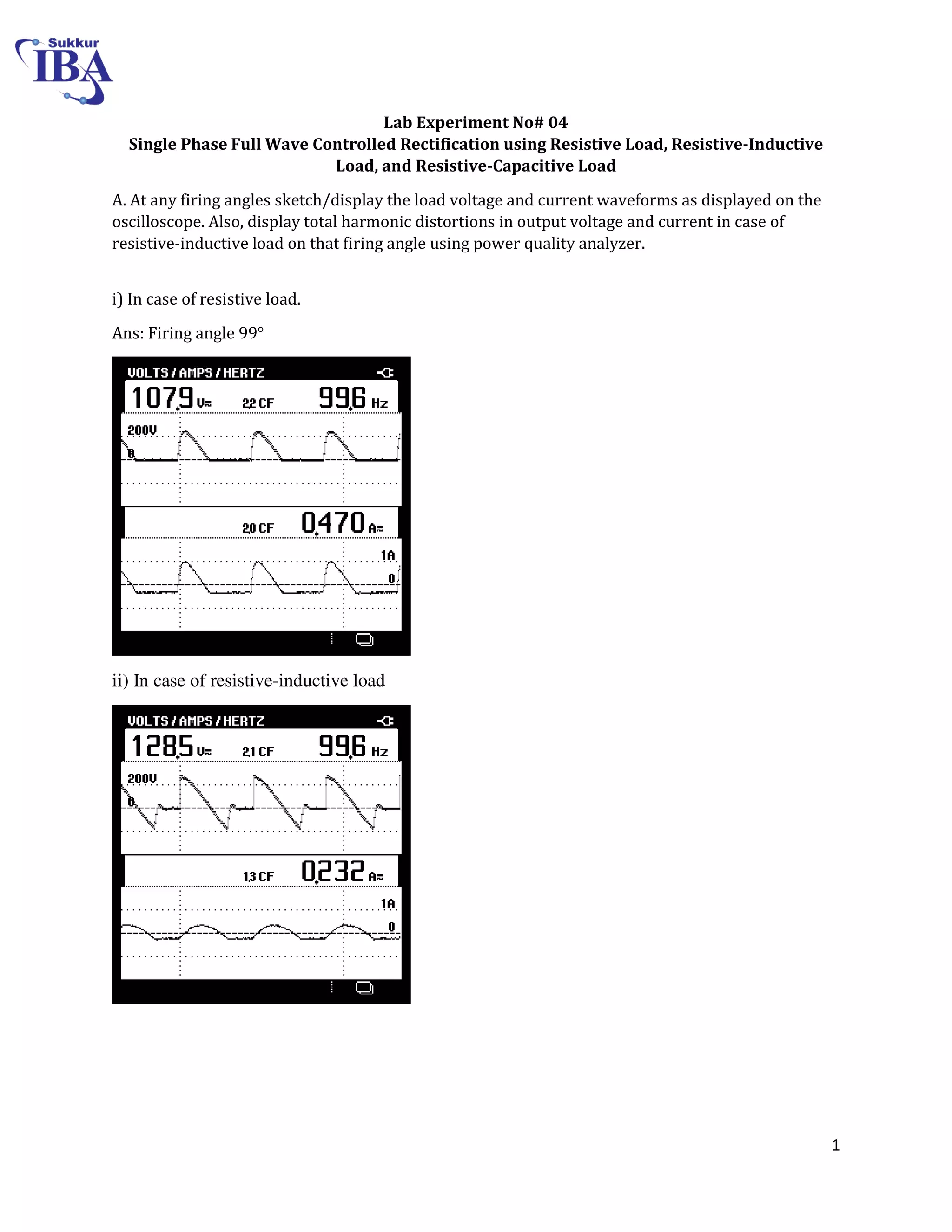 1
Lab Experiment No# 04
Single Phase Full Wave Controlled Rectification using Resistive Load, Resistive-Inductive
Load, and Resistive-Capacitive Load
A. At any firing angles sketch/display the load voltage and current waveforms as displayed on the
oscilloscope. Also, display total harmonic distortions in output voltage and current in case of
resistive-inductive load on that firing angle using power quality analyzer.
i) In case of resistive load.
Ans: Firing angle 99°
ii) In case of resistive-inductive load
 