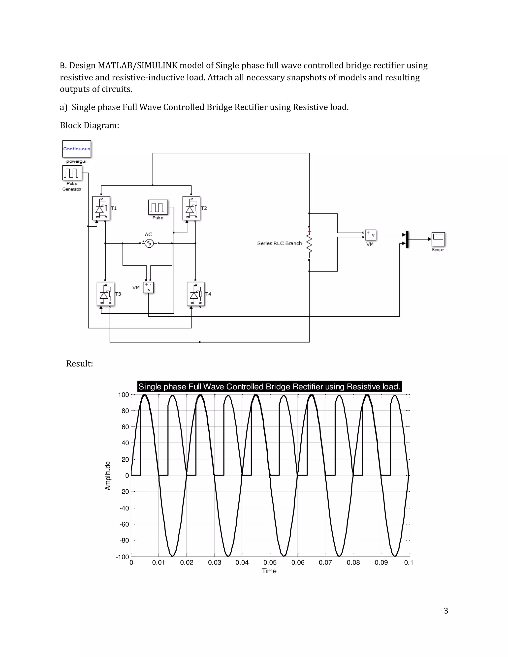 3
0 0.01 0.02 0.03 0.04 0.05 0.06 0.07 0.08 0.09 0.1
-100
-80
-60
-40
-20
0
20
40
60
80
100
Time
Amplitude
Single phase Full Wave Controlled Bridge Rectifier using Resistive load.
B. Design MATLAB/SIMULINK model of Single phase full wave controlled bridge rectifier using
resistive and resistive-inductive load. Attach all necessary snapshots of models and resulting
outputs of circuits.
a) Single phase Full Wave Controlled Bridge Rectifier using Resistive load.
Block Diagram:
Result:
 