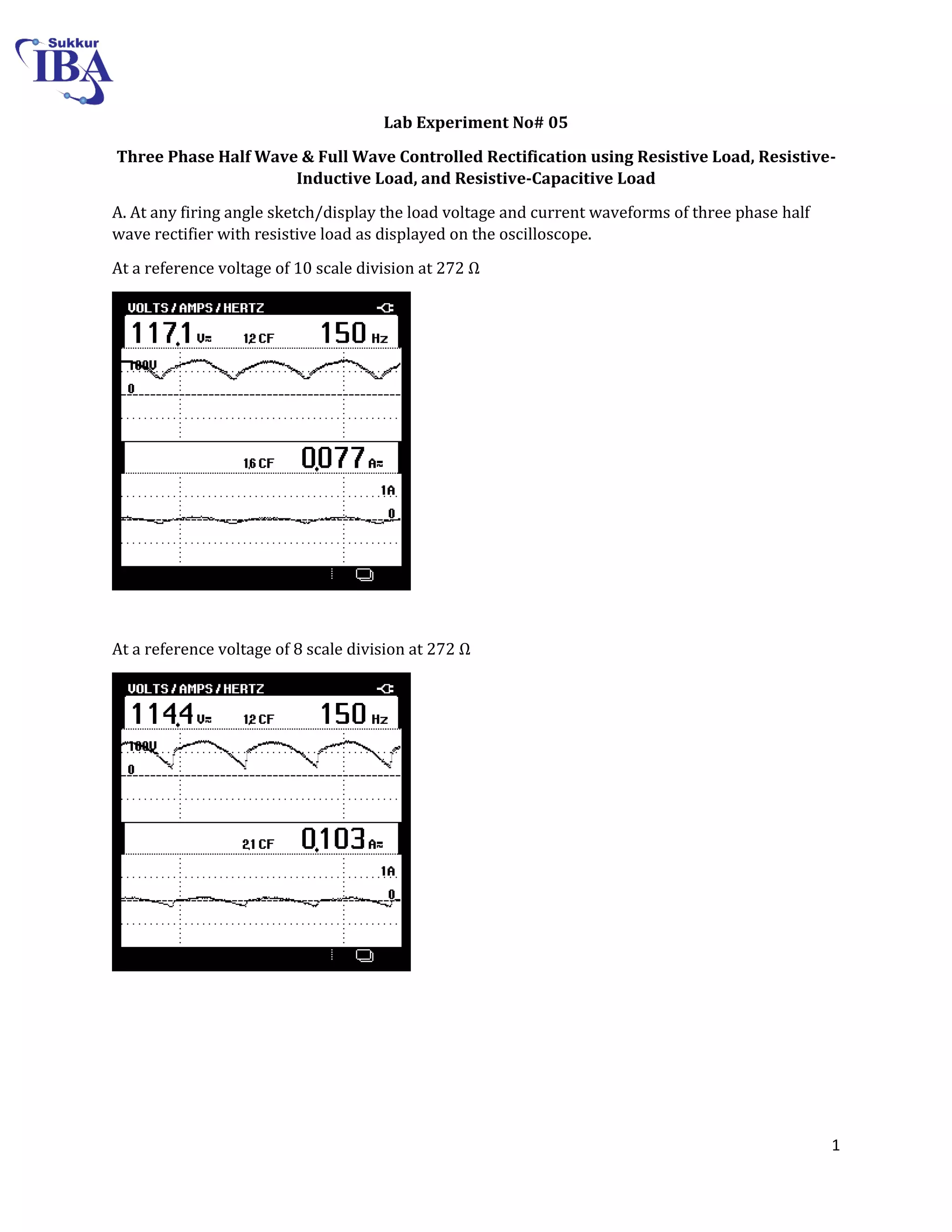 1
Lab Experiment No# 05
Three Phase Half Wave & Full Wave Controlled Rectification using Resistive Load, Resistive-
Inductive Load, and Resistive-Capacitive Load
A. At any firing angle sketch/display the load voltage and current waveforms of three phase half
wave rectifier with resistive load as displayed on the oscilloscope.
At a reference voltage of scale division at Ω
At a reference voltage of 8 scale division at 272 Ω
 