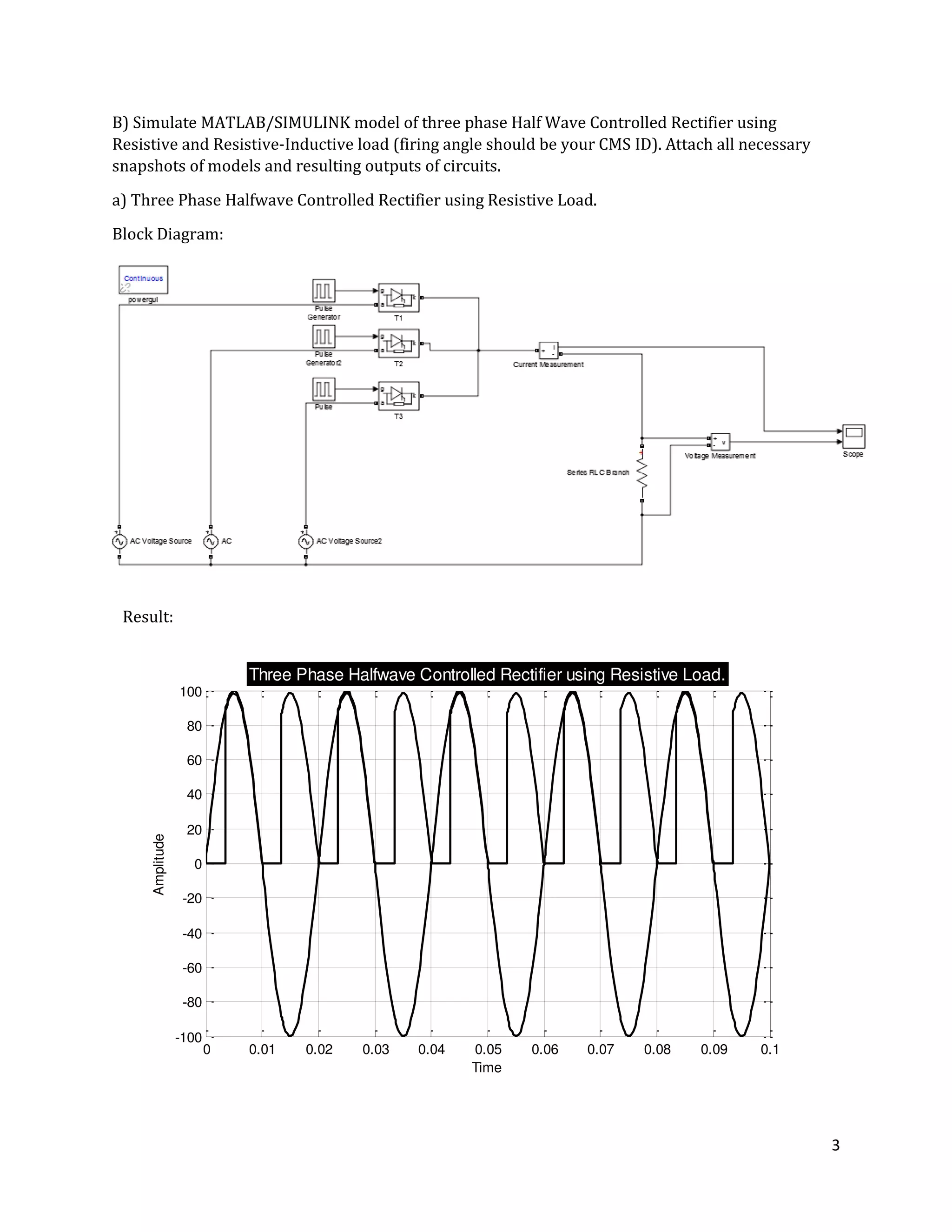 3
0 0.01 0.02 0.03 0.04 0.05 0.06 0.07 0.08 0.09 0.1
-100
-80
-60
-40
-20
0
20
40
60
80
100
Time
Amplitude
Three Phase Halfwave Controlled Rectifier using Resistive Load.
B) Simulate MATLAB/SIMULINK model of three phase Half Wave Controlled Rectifier using
Resistive and Resistive-Inductive load (firing angle should be your CMS ID). Attach all necessary
snapshots of models and resulting outputs of circuits.
a) Three Phase Halfwave Controlled Rectifier using Resistive Load.
Block Diagram:
Result:
 