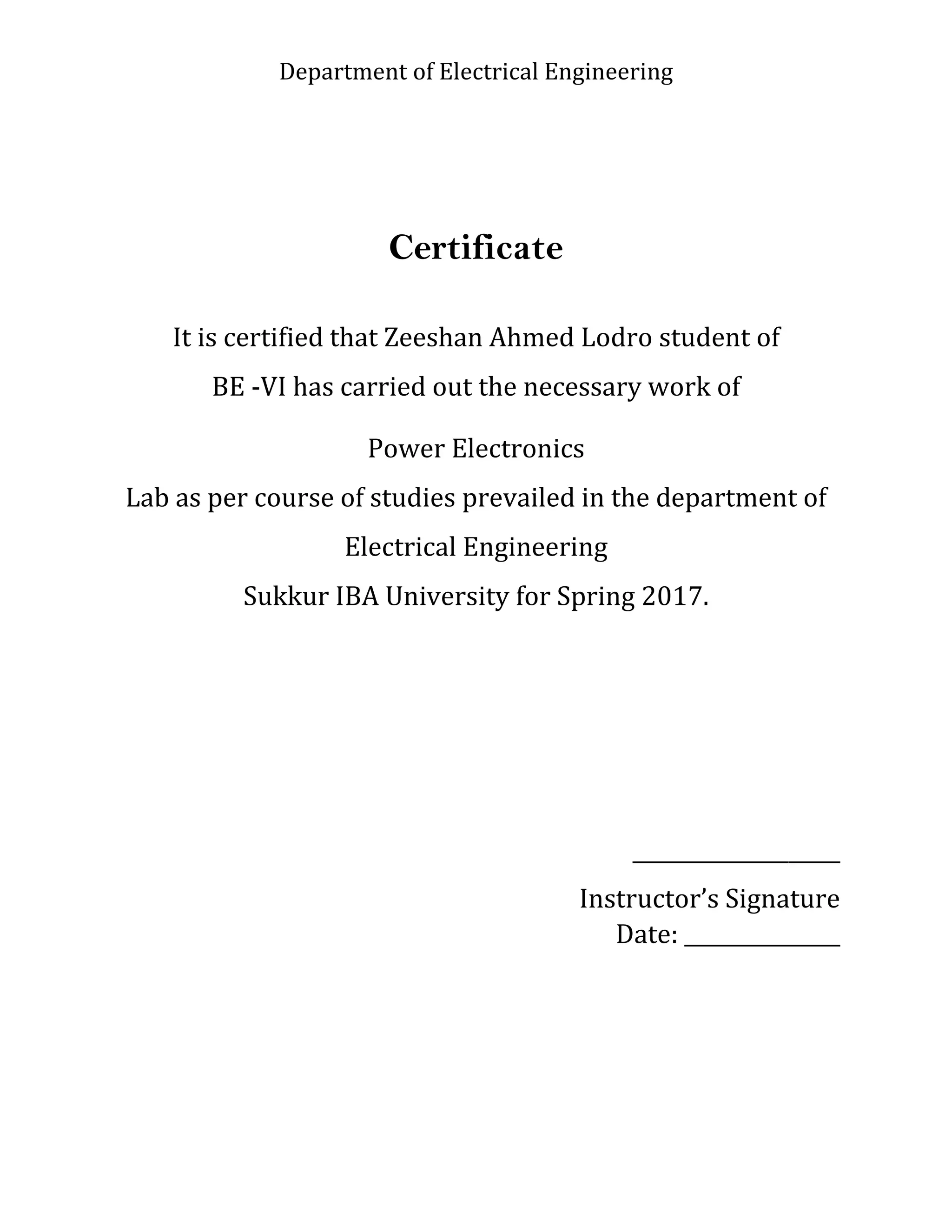 Department of Electrical Engineering
Certificate
It is certified that Zeeshan Ahmed Lodro student of
BE -VI has carried out the necessary work of
Power Electronics
Lab as per course of studies prevailed in the department of
Electrical Engineering
Sukkur IBA University for Spring 2017.
____________________
Instructor’s Signature
Date: _______________
 