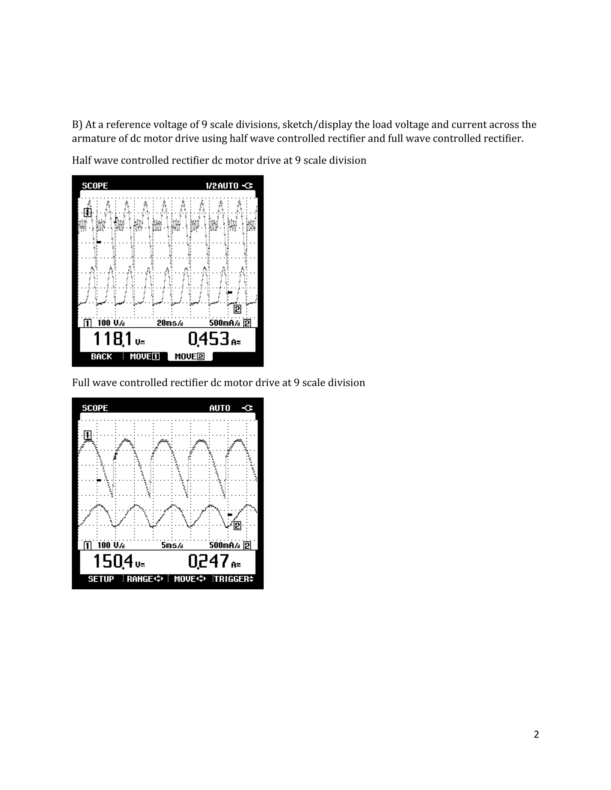 2
B) At a reference voltage of 9 scale divisions, sketch/display the load voltage and current across the
armature of dc motor drive using half wave controlled rectifier and full wave controlled rectifier.
Half wave controlled rectifier dc motor drive at 9 scale division
Full wave controlled rectifier dc motor drive at 9 scale division
 