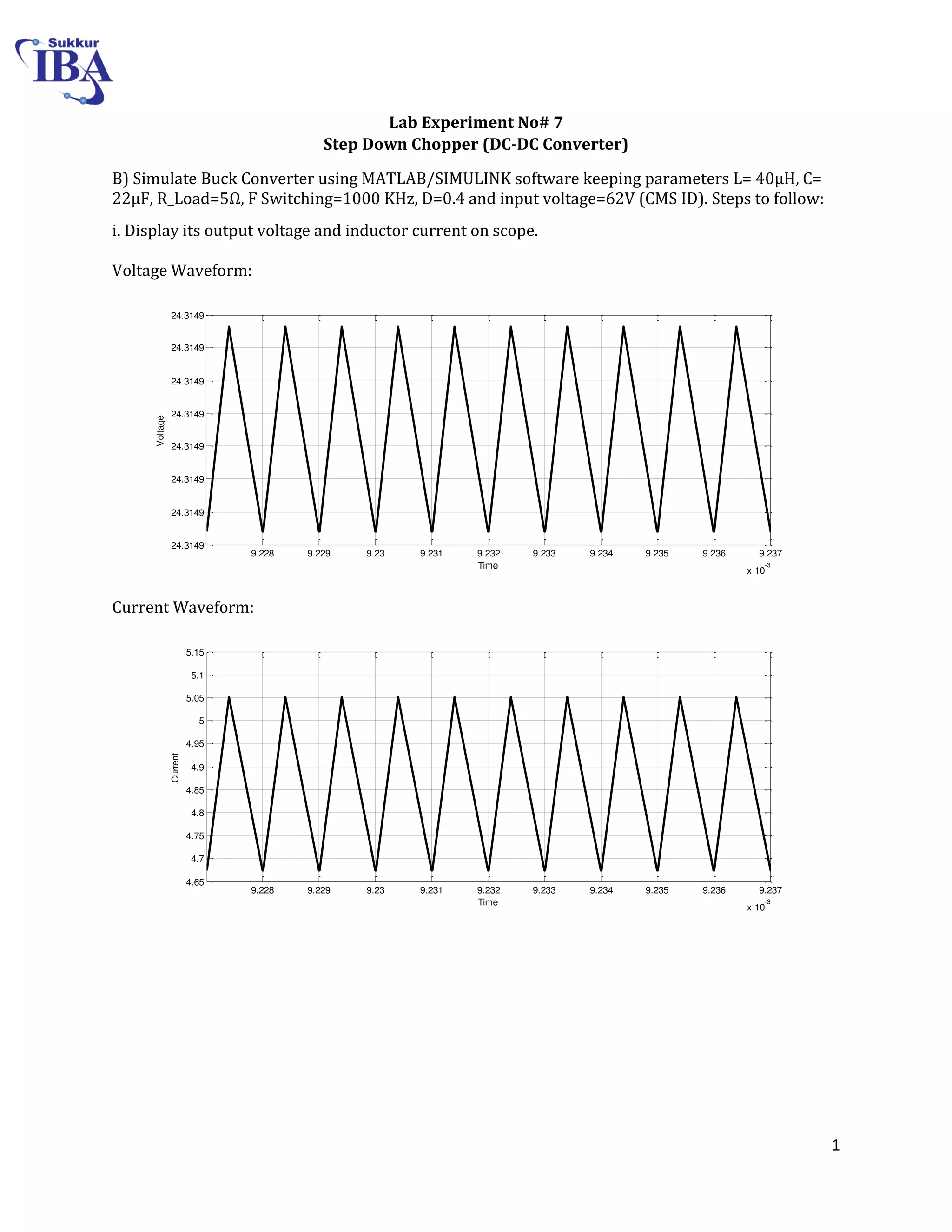 1
Lab Experiment No# 7
Step Down Chopper (DC-DC Converter)
B) Simulate Buck Converter using MATLAB/SIMULINK software keeping parameters L= 0μH, C=
22μF, R_Load= Ω, F Switching=1000 KHz, D=0.4 and input voltage=62V (CMS ID). Steps to follow:
i. Display its output voltage and inductor current on scope.
Voltage Waveform:
Current Waveform:
9.228 9.229 9.23 9.231 9.232 9.233 9.234 9.235 9.236 9.237
x 10
-3
24.3149
24.3149
24.3149
24.3149
24.3149
24.3149
24.3149
24.3149
Time
Voltage
9.228 9.229 9.23 9.231 9.232 9.233 9.234 9.235 9.236 9.237
x 10
-3
4.65
4.7
4.75
4.8
4.85
4.9
4.95
5
5.05
5.1
5.15
Time
Current
 