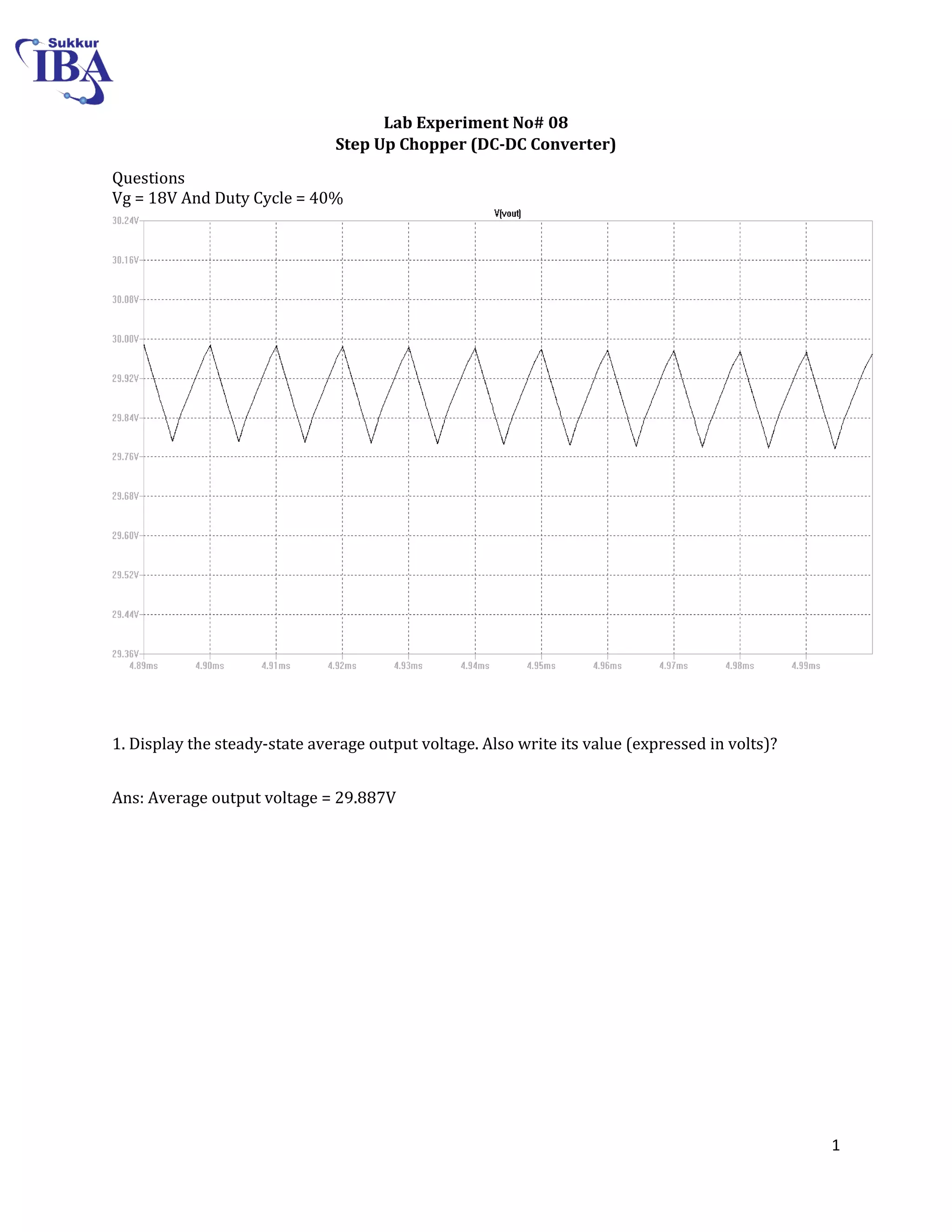 1
Lab Experiment No# 08
Step Up Chopper (DC-DC Converter)
Questions
Vg = 18V And Duty Cycle = 40%
1. Display the steady-state average output voltage. Also write its value (expressed in volts)?
Ans: Average output voltage = 29.887V
 