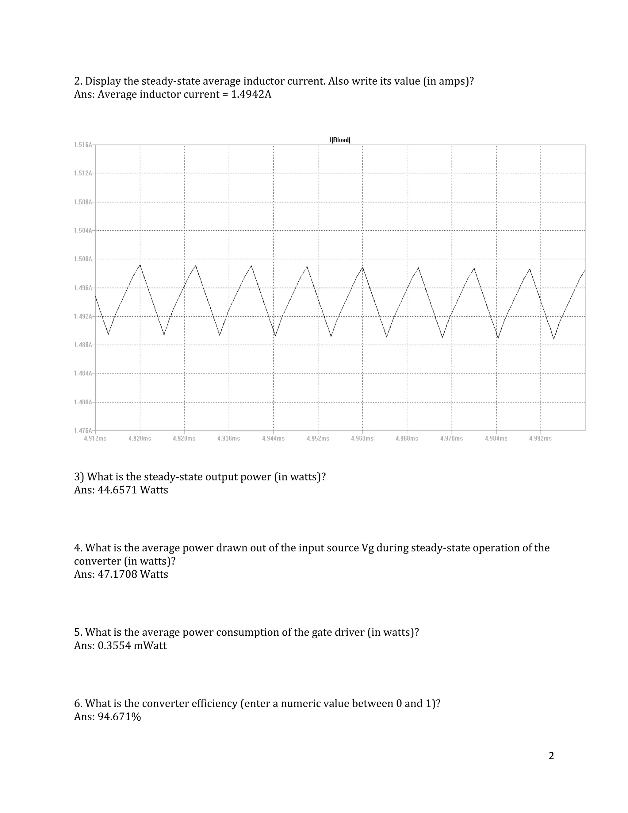 2
2. Display the steady-state average inductor current. Also write its value (in amps)?
Ans: Average inductor current = 1.4942A
3) What is the steady-state output power (in watts)?
Ans: 44.6571 Watts
4. What is the average power drawn out of the input source Vg during steady-state operation of the
converter (in watts)?
Ans: 47.1708 Watts
5. What is the average power consumption of the gate driver (in watts)?
Ans: 0.3554 mWatt
6. What is the converter efficiency (enter a numeric value between 0 and 1)?
Ans: 94.671%
 