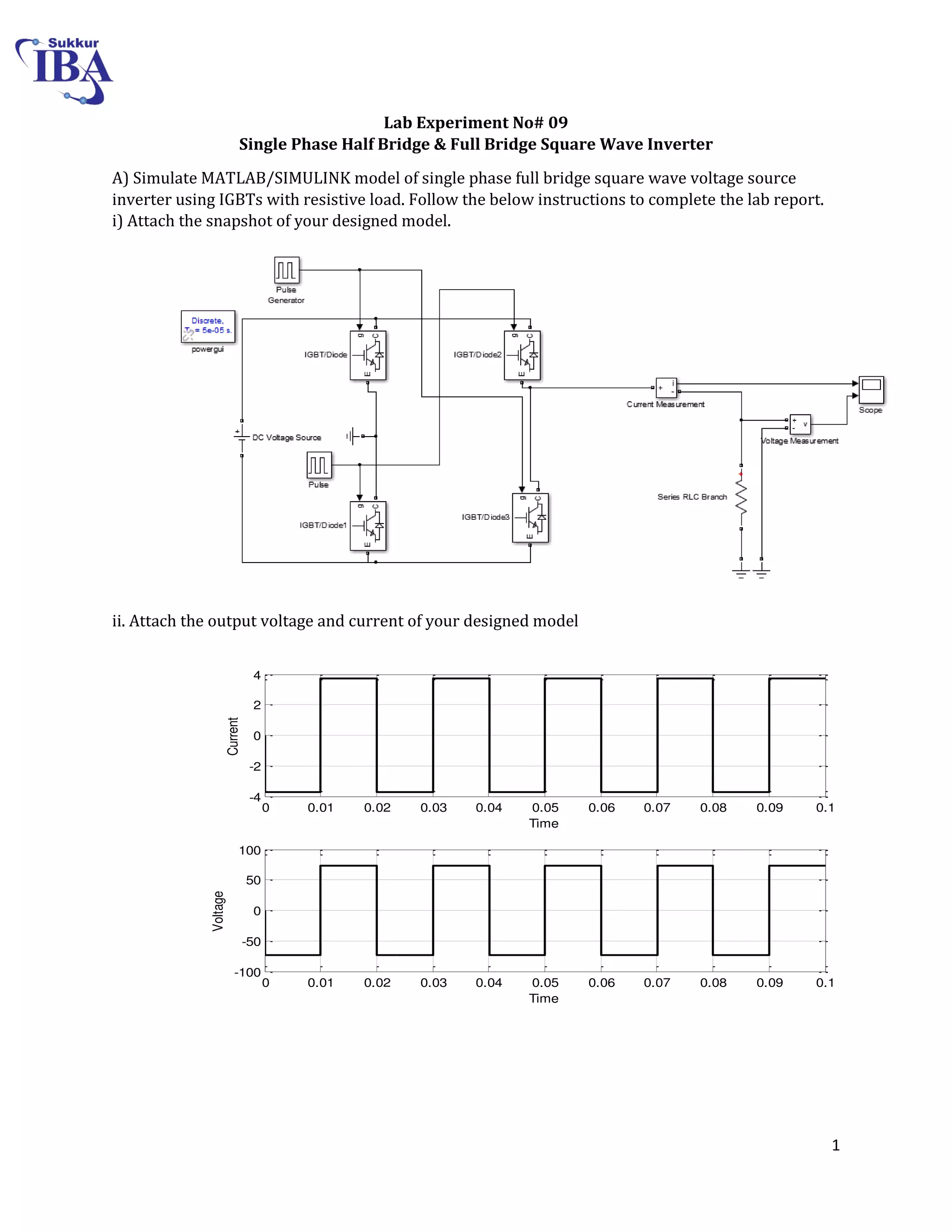 1
0 0.01 0.02 0.03 0.04 0.05 0.06 0.07 0.08 0.09 0.1
-4
-2
0
2
4
Time
Current
0 0.01 0.02 0.03 0.04 0.05 0.06 0.07 0.08 0.09 0.1
-100
-50
0
50
100
Time
Voltage
Lab Experiment No# 09
Single Phase Half Bridge & Full Bridge Square Wave Inverter
A) Simulate MATLAB/SIMULINK model of single phase full bridge square wave voltage source
inverter using IGBTs with resistive load. Follow the below instructions to complete the lab report.
i) Attach the snapshot of your designed model.
ii. Attach the output voltage and current of your designed model
 