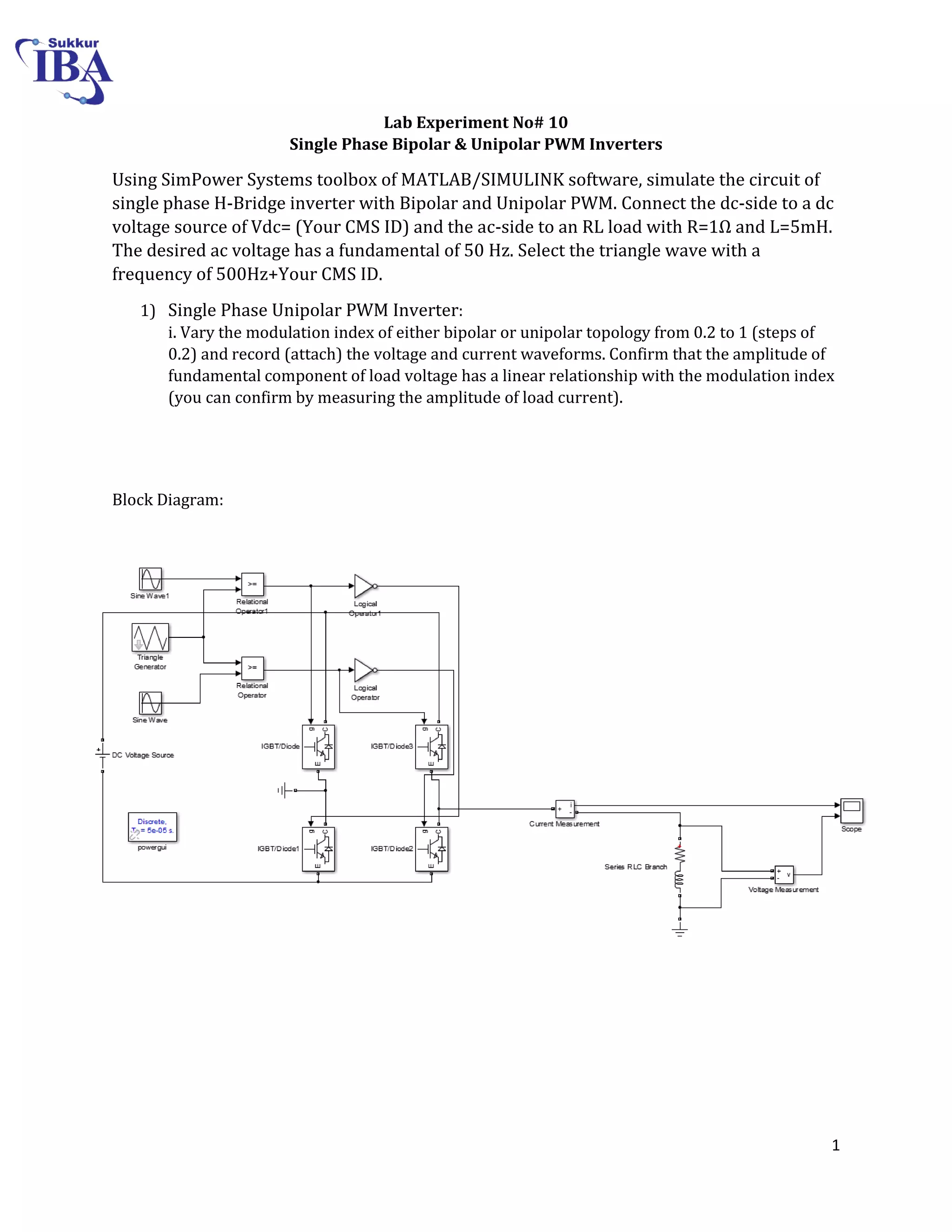1
Lab Experiment No# 10
Single Phase Bipolar & Unipolar PWM Inverters
Using SimPower Systems toolbox of MATLAB/SIMULINK software, simulate the circuit of
single phase H-Bridge inverter with Bipolar and Unipolar PWM. Connect the dc-side to a dc
voltage source of Vdc= (Your CMS ID) and the ac-side to an RL load with R=1Ω and L=5mH.
The desired ac voltage has a fundamental of 50 Hz. Select the triangle wave with a
frequency of 500Hz+Your CMS ID.
1) Single Phase Unipolar PWM Inverter:
i. Vary the modulation index of either bipolar or unipolar topology from 0.2 to 1 (steps of
0.2) and record (attach) the voltage and current waveforms. Confirm that the amplitude of
fundamental component of load voltage has a linear relationship with the modulation index
(you can confirm by measuring the amplitude of load current).
Block Diagram:
 