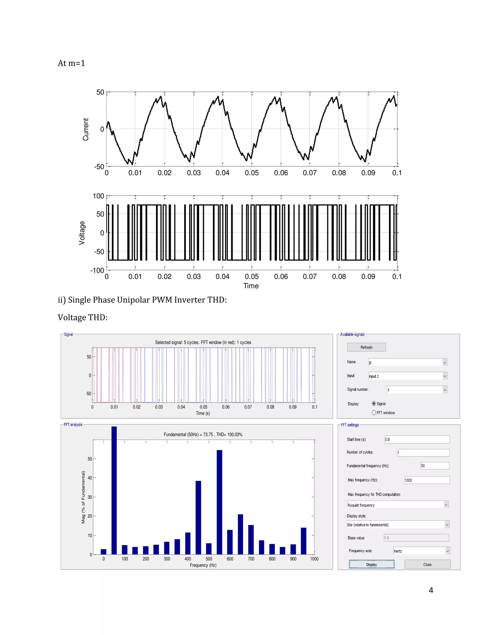 4
At m=1
ii) Single Phase Unipolar PWM Inverter THD:
Voltage THD:
0 0.01 0.02 0.03 0.04 0.05 0.06 0.07 0.08 0.09 0.1
-50
0
50
Current
0 0.01 0.02 0.03 0.04 0.05 0.06 0.07 0.08 0.09 0.1
-100
-50
0
50
100
Time
Voltage
0 0.01 0.02 0.03 0.04 0.05 0.06 0.07 0.08 0.09 0.1
-50
0
50
Selected signal: 5 cycles. FFT window (in red): 1 cycles
Time (s)
0 100 200 300 400 500 600 700 800 900 1000
0
10
20
30
40
50
Frequency (Hz)
Fundamental (50Hz) = 73.75 , THD= 100.03%
Mag(%ofFundamental)
 