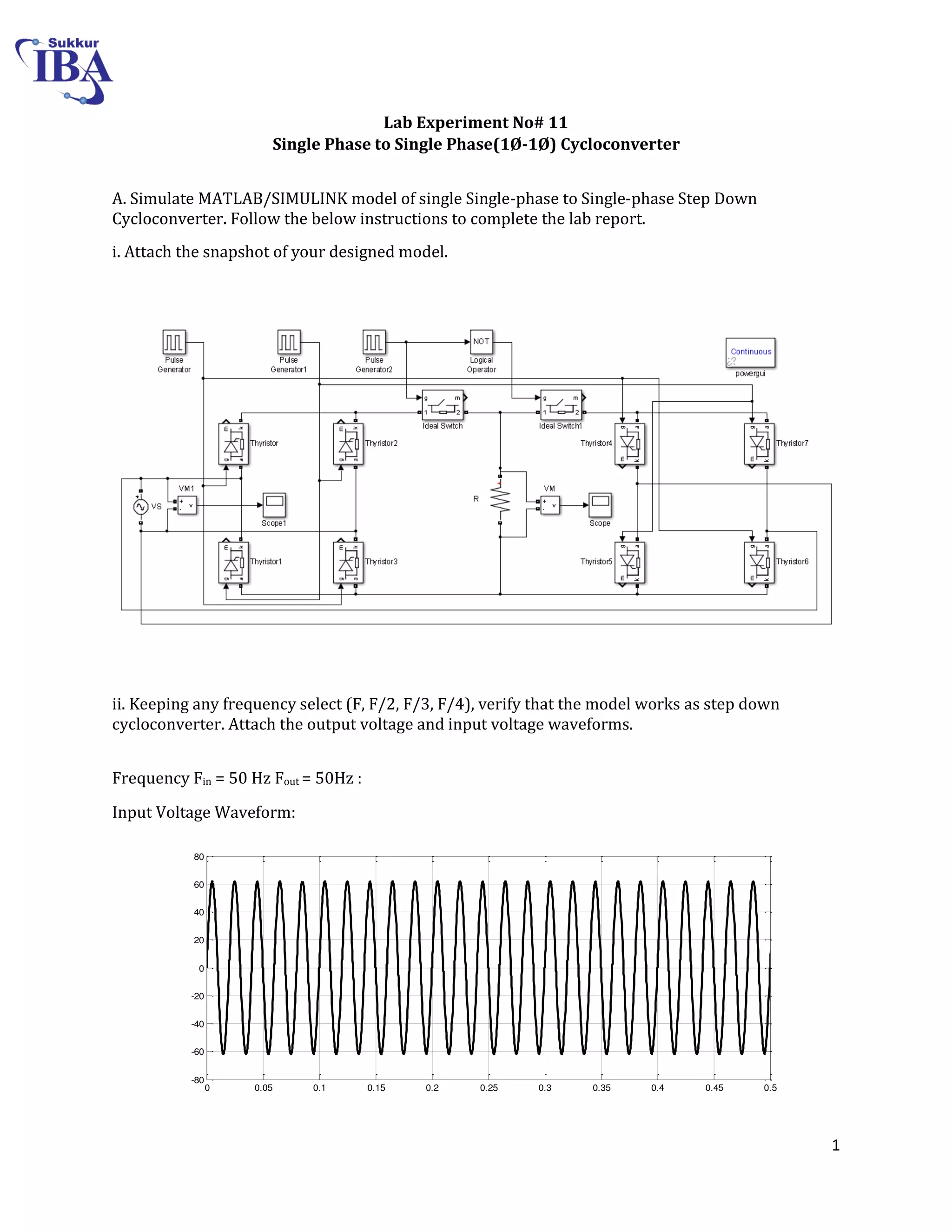 1
Lab Experiment No# 11
Single Phase to Single Phase(1Ø-1Ø) Cycloconverter
A. Simulate MATLAB/SIMULINK model of single Single-phase to Single-phase Step Down
Cycloconverter. Follow the below instructions to complete the lab report.
i. Attach the snapshot of your designed model.
ii. Keeping any frequency select (F, F/2, F/3, F/4), verify that the model works as step down
cycloconverter. Attach the output voltage and input voltage waveforms.
Frequency Fin = 50 Hz Fout = 50Hz :
Input Voltage Waveform:
0 0.05 0.1 0.15 0.2 0.25 0.3 0.35 0.4 0.45 0.5
-80
-60
-40
-20
0
20
40
60
80
Time
 