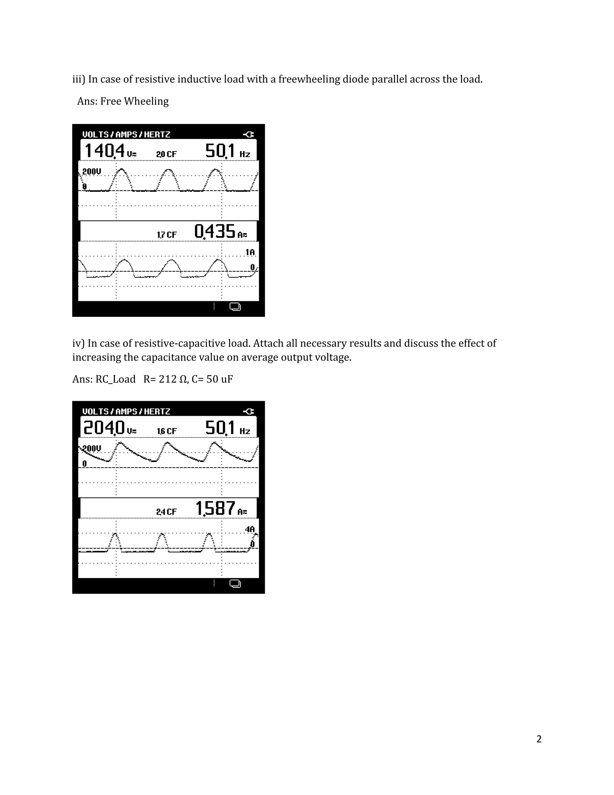 2
iii) In case of resistive inductive load with a freewheeling diode parallel across the load.
Ans: Free Wheeling
iv) In case of resistive-capacitive load. Attach all necessary results and discuss the effect of
increasing the capacitance value on average output voltage.
Ans: RC_Load R= Ω, C= 50 uF
 