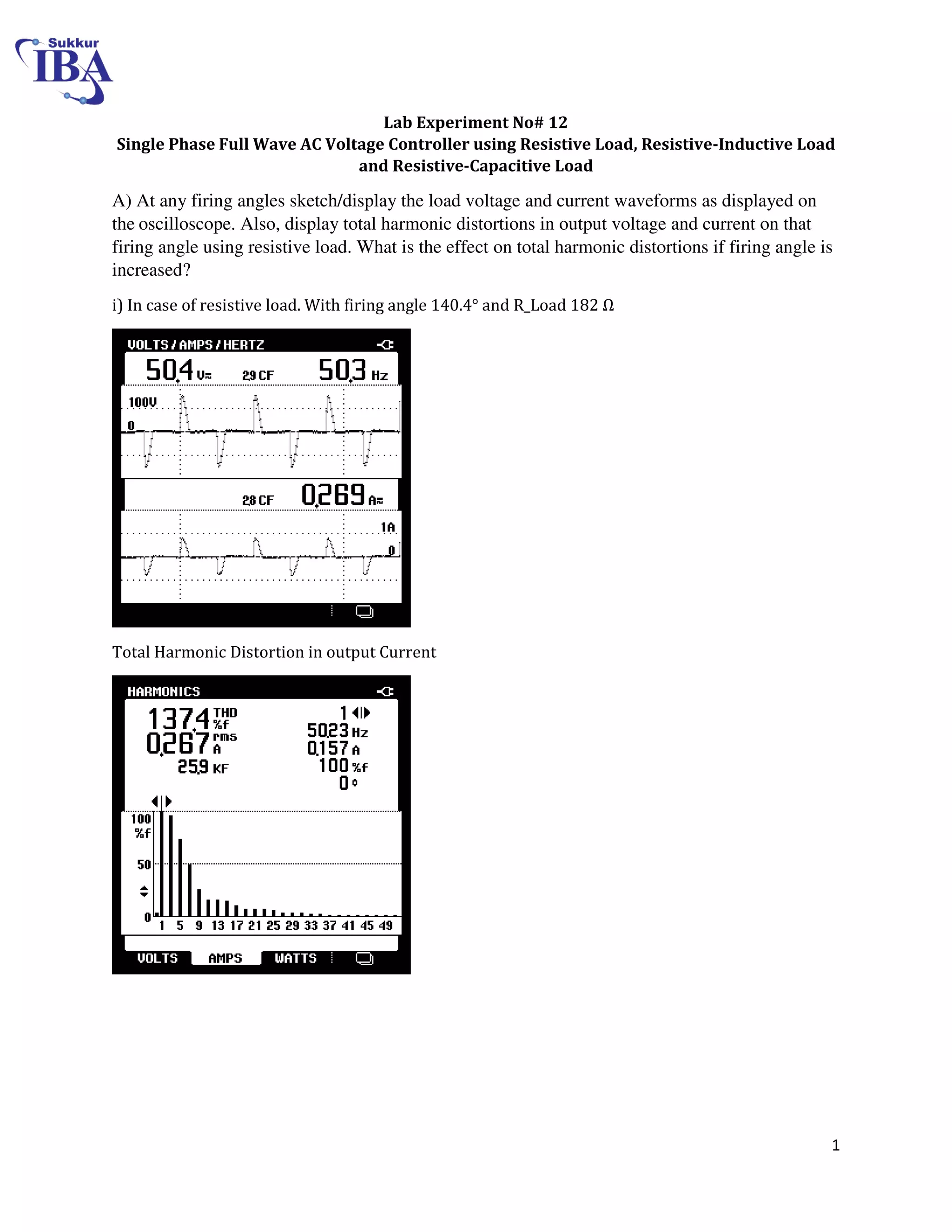 1
Lab Experiment No# 12
Single Phase Full Wave AC Voltage Controller using Resistive Load, Resistive-Inductive Load
and Resistive-Capacitive Load
A) At any firing angles sketch/display the load voltage and current waveforms as displayed on
the oscilloscope. Also, display total harmonic distortions in output voltage and current on that
firing angle using resistive load. What is the effect on total harmonic distortions if firing angle is
increased?
i) In case of resistive load. With firing angle 140.4° and R_Load 8 Ω
Total Harmonic Distortion in output Current
 