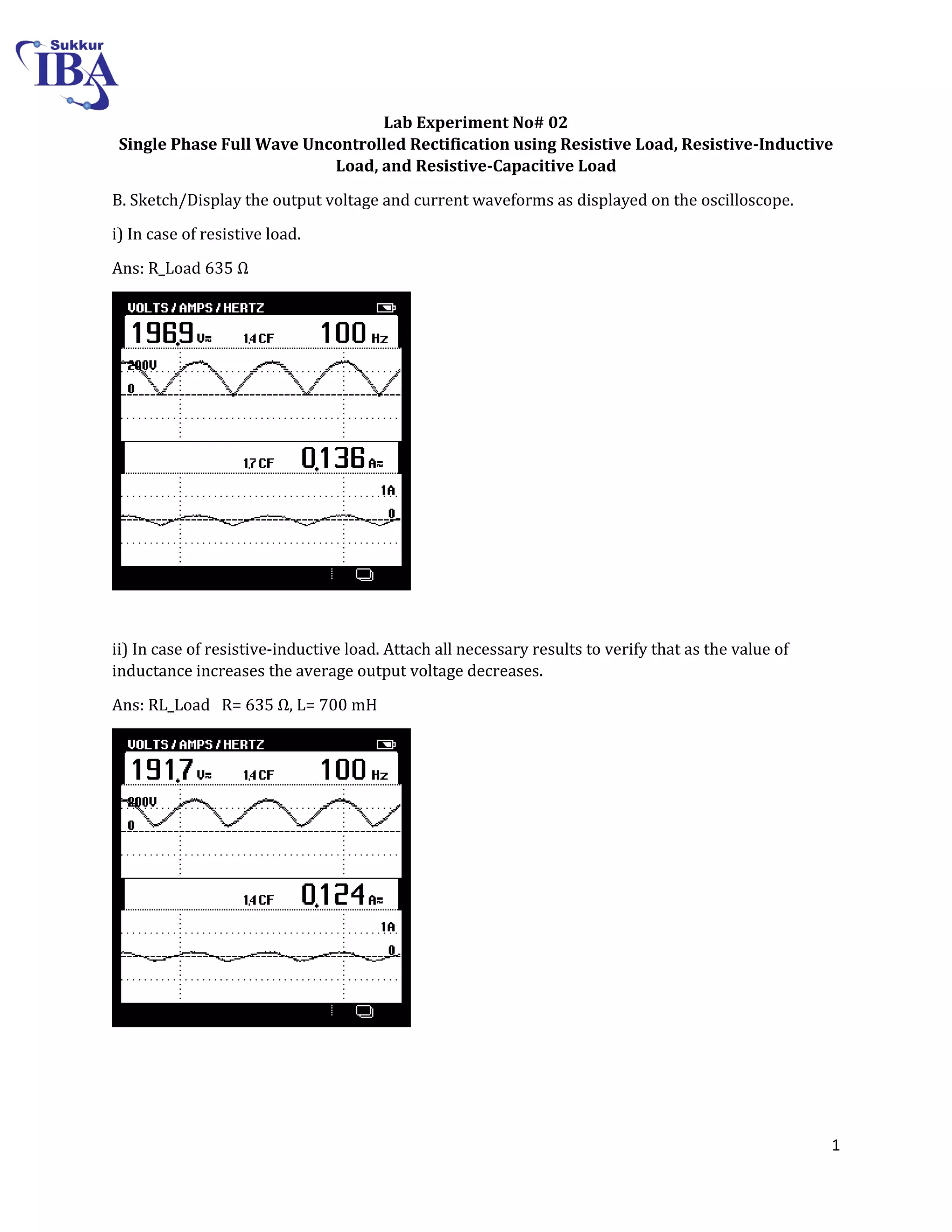 1
Lab Experiment No# 02
Single Phase Full Wave Uncontrolled Rectification using Resistive Load, Resistive-Inductive
Load, and Resistive-Capacitive Load
B. Sketch/Display the output voltage and current waveforms as displayed on the oscilloscope.
i) In case of resistive load.
Ans: R_Load 3 Ω
ii) In case of resistive-inductive load. Attach all necessary results to verify that as the value of
inductance increases the average output voltage decreases.
Ans: RL_Load R= 3 Ω, L= 700 mH
 