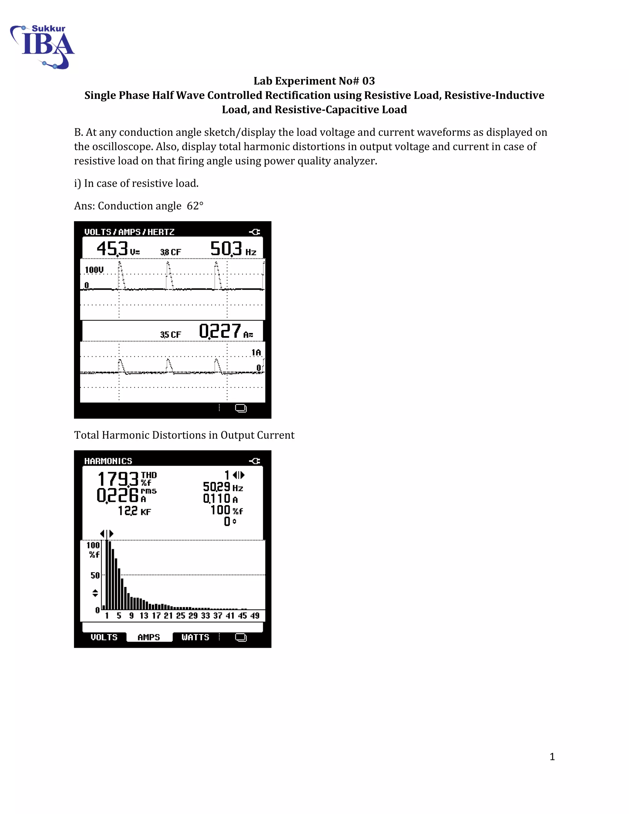 1
Lab Experiment No# 03
Single Phase Half Wave Controlled Rectification using Resistive Load, Resistive-Inductive
Load, and Resistive-Capacitive Load
B. At any conduction angle sketch/display the load voltage and current waveforms as displayed on
the oscilloscope. Also, display total harmonic distortions in output voltage and current in case of
resistive load on that firing angle using power quality analyzer.
i) In case of resistive load.
Ans: Conduction angle 62°
Total Harmonic Distortions in Output Current
 