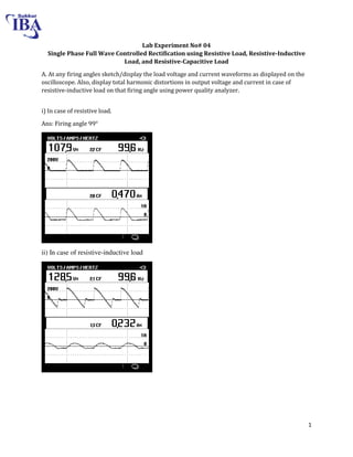 1
Lab Experiment No# 04
Single Phase Full Wave Controlled Rectification using Resistive Load, Resistive-Inductive
Load, and Resistive-Capacitive Load
A. At any firing angles sketch/display the load voltage and current waveforms as displayed on the
oscilloscope. Also, display total harmonic distortions in output voltage and current in case of
resistive-inductive load on that firing angle using power quality analyzer.
i) In case of resistive load.
Ans: Firing angle 99°
ii) In case of resistive-inductive load
 