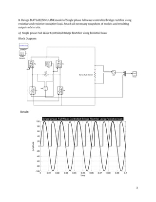 3
0 0.01 0.02 0.03 0.04 0.05 0.06 0.07 0.08 0.09 0.1
-100
-80
-60
-40
-20
0
20
40
60
80
100
Time
Amplitude
Single phase Full Wave Controlled Bridge Rectifier using Resistive load.
B. Design MATLAB/SIMULINK model of Single phase full wave controlled bridge rectifier using
resistive and resistive-inductive load. Attach all necessary snapshots of models and resulting
outputs of circuits.
a) Single phase Full Wave Controlled Bridge Rectifier using Resistive load.
Block Diagram:
Result:
 