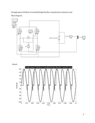 4
0 0.01 0.02 0.03 0.04 0.05 0.06 0.07 0.08 0.09 0.1
-100
-80
-60
-40
-20
0
20
40
60
80
100
Time
Amplitude
Single phase Full Wave Controlled Bridge Rectifier using RL load
b) Single phase Full Wave Controlled Bridge Rectifier using Resistive-Inductive load.
Block Diagram:
Result:
 