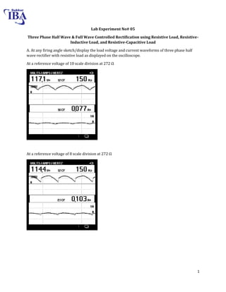 1
Lab Experiment No# 05
Three Phase Half Wave & Full Wave Controlled Rectification using Resistive Load, Resistive-
Inductive Load, and Resistive-Capacitive Load
A. At any firing angle sketch/display the load voltage and current waveforms of three phase half
wave rectifier with resistive load as displayed on the oscilloscope.
At a reference voltage of scale division at Ω
At a reference voltage of 8 scale division at 272 Ω
 